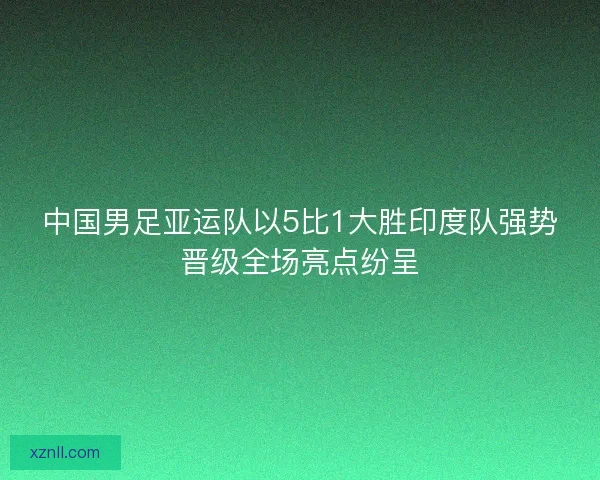 中国男足亚运队以5比1大胜印度队强势晋级全场亮点纷呈