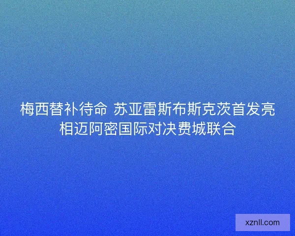 梅西替补待命 苏亚雷斯布斯克茨首发亮相迈阿密国际对决费城联合