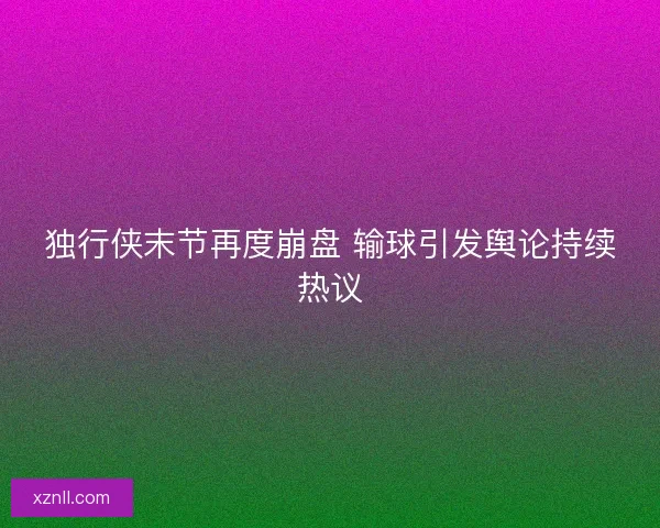 独行侠末节再度崩盘 输球引发舆论持续热议