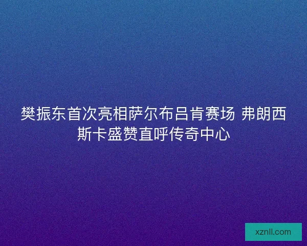 樊振东首次亮相萨尔布吕肯赛场 弗朗西斯卡盛赞直呼传奇中心