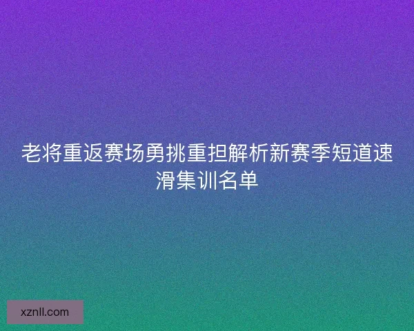 老将重返赛场勇挑重担解析新赛季短道速滑集训名单
