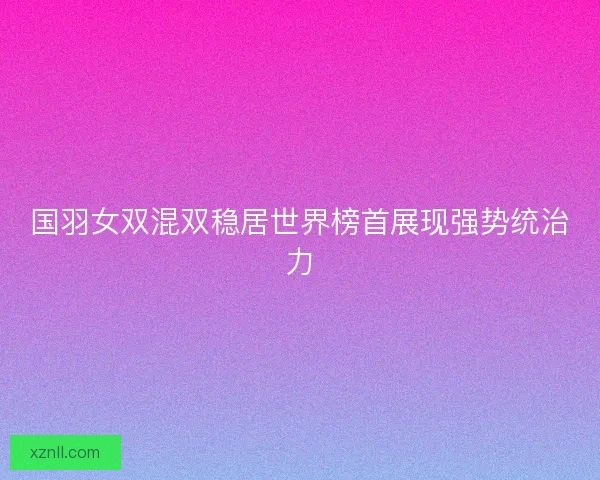 国羽女双混双稳居世界榜首展现强势统治力