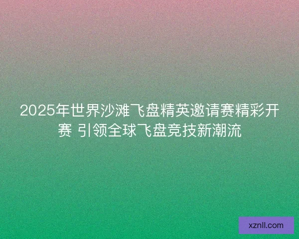 2025年世界沙滩飞盘精英邀请赛精彩开赛 引领全球飞盘竞技新潮流