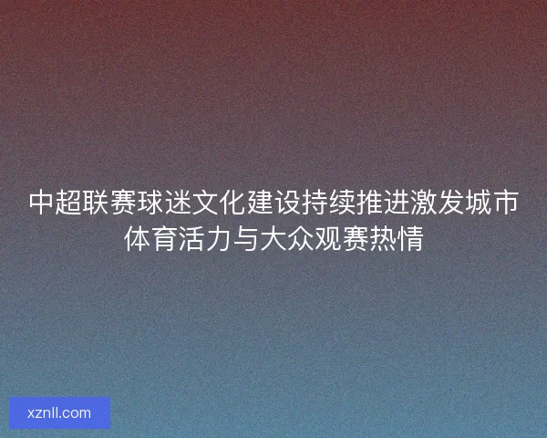 中超联赛球迷文化建设持续推进激发城市体育活力与大众观赛热情