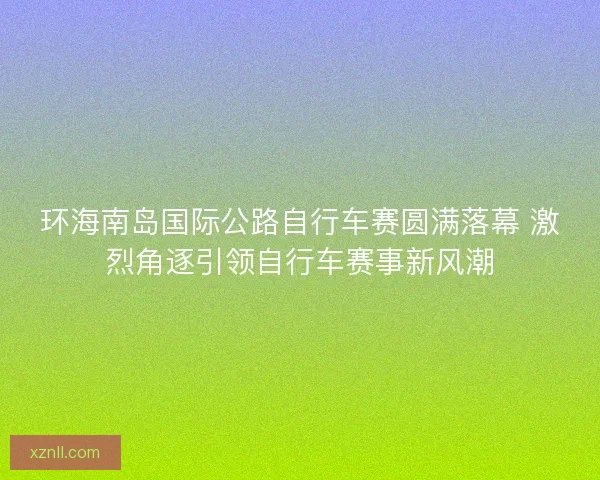 环海南岛国际公路自行车赛圆满落幕 激烈角逐引领自行车赛事新风潮