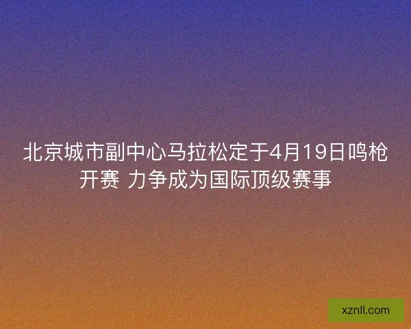 北京城市副中心马拉松定于4月19日鸣枪开赛 力争成为国际顶级赛事