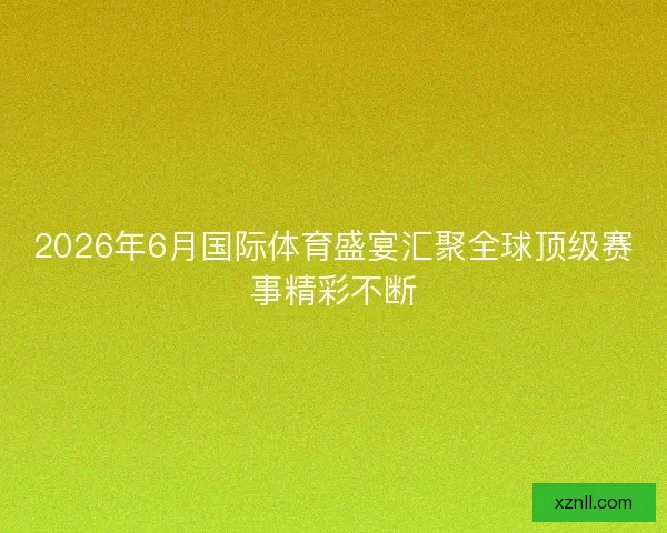 2026年6月国际体育盛宴汇聚全球顶级赛事精彩不断