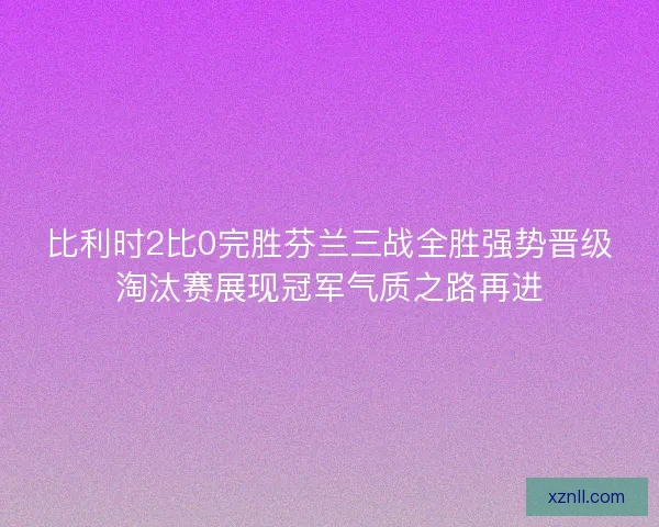比利时2比0完胜芬兰三战全胜强势晋级淘汰赛展现冠军气质之路再进