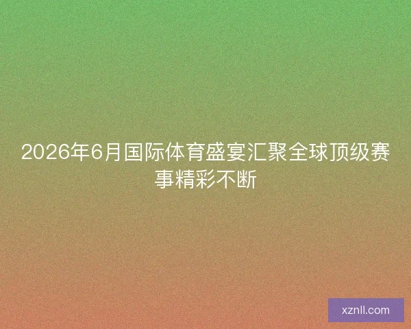 2026年6月国际体育盛宴汇聚全球顶级赛事精彩不断