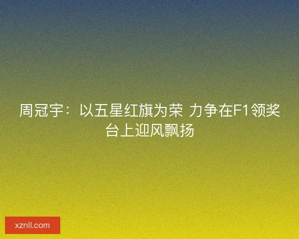 周冠宇：以五星红旗为荣 力争在F1领奖台上迎风飘扬